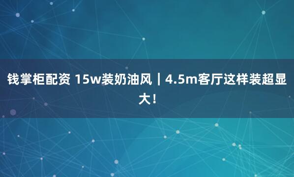 钱掌柜配资 15w装奶油风｜4.5m客厅这样装超显大！