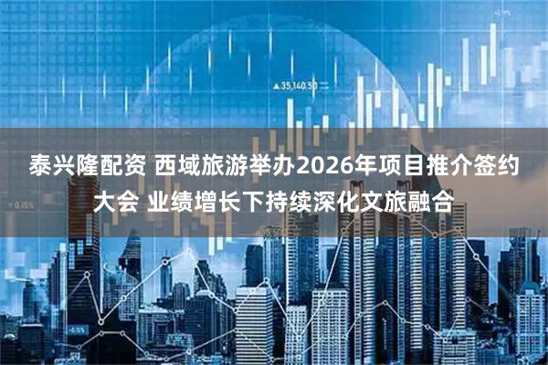 泰兴隆配资 西域旅游举办2026年项目推介签约大会 业绩增长下持续深化文旅融合