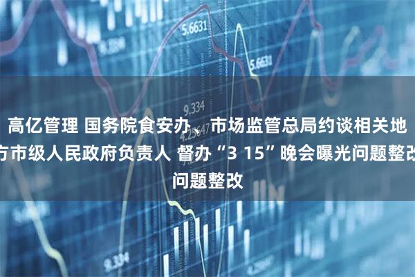 高亿管理 国务院食安办、市场监管总局约谈相关地方市级人民政府负责人 督办“3 15”晚会曝光问题整改