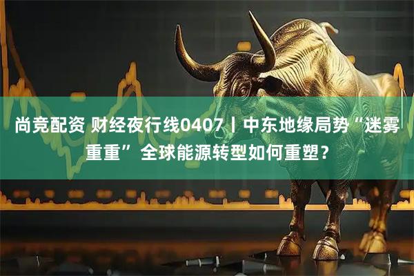尚竞配资 财经夜行线0407丨中东地缘局势“迷雾重重” 全球能源转型如何重塑?